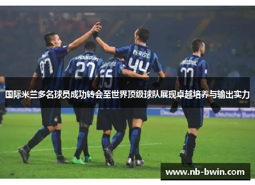 国际米兰多名球员成功转会至世界顶级球队展现卓越培养与输出实力